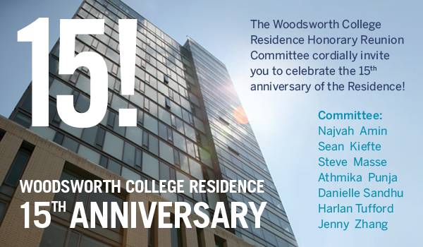 The Woodsworth College Residence Honorary Reunion Committee cordially invite you to celebrate the 15th anniversary of the Residence! Committee: Najvah Amin, Sean Kiefte, Steve Masse, Athmika Punja, Danielle Sandhu, Harlan Tufford, and Jenny Zhang.  